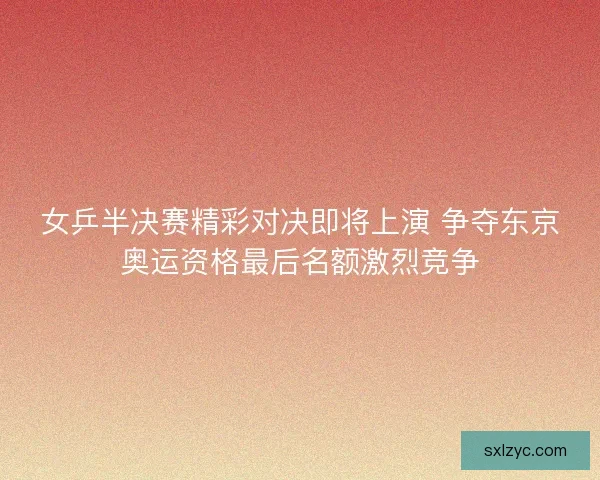 女乒半决赛精彩对决即将上演 争夺东京奥运资格最后名额激烈竞争