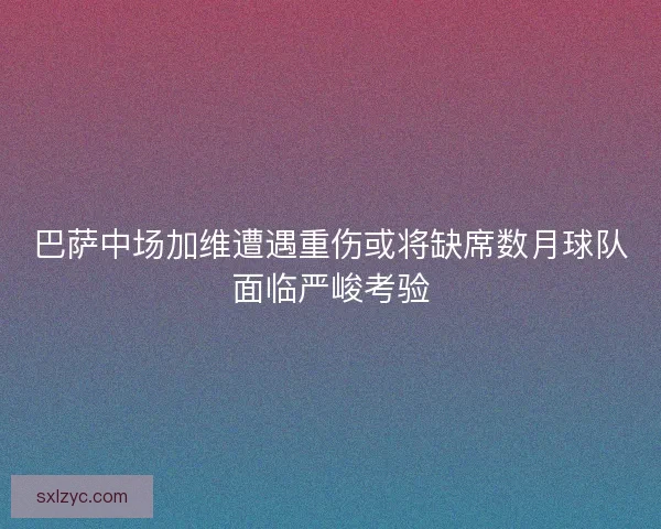巴萨中场加维遭遇重伤或将缺席数月球队面临严峻考验 巴萨中场加维遭遇重伤或将缺席数月球队面临严峻考验