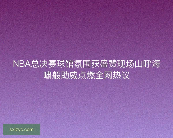NBA总决赛球馆氛围获盛赞现场山呼海啸般助威点燃全网热议