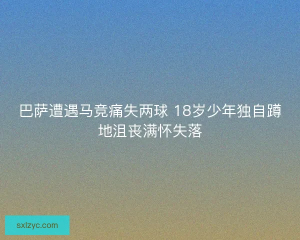 巴萨遭遇马竞痛失两球 18岁少年独自蹲地沮丧满怀失落