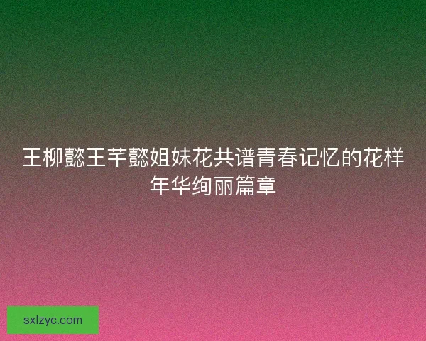 王柳懿王芊懿姐妹花共谱青春记忆的花样年华绚丽篇章